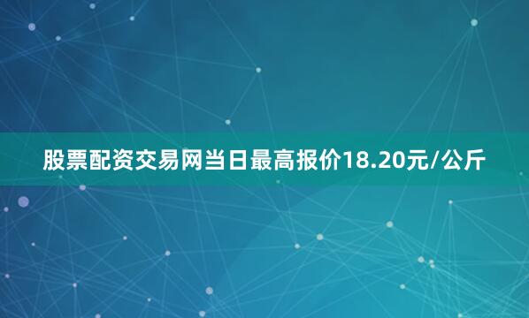 股票配资交易网当日最高报价18.20元/公斤