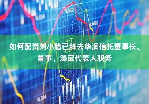 如何配资刘小腊已辞去华润信托董事长、董事、法定代表人职务
