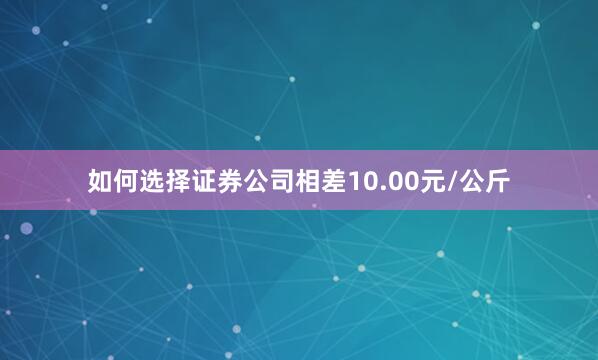 如何选择证券公司相差10.00元/公斤