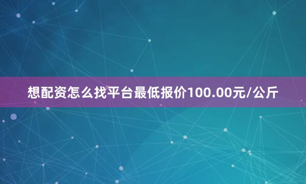 想配资怎么找平台最低报价100.00元/公斤