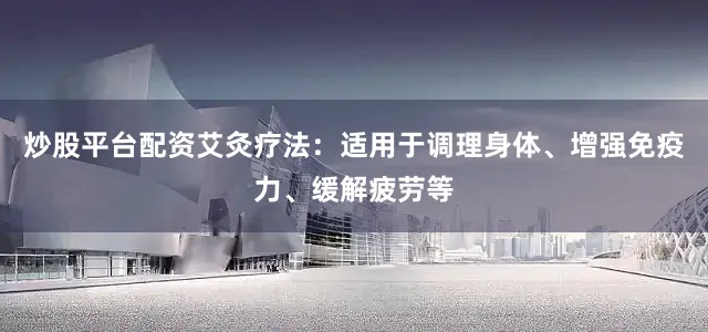 炒股平台配资艾灸疗法：适用于调理身体、增强免疫力、缓解疲劳等