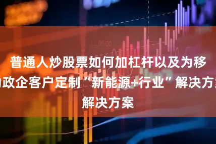 普通人炒股票如何加杠杆以及为移动政企客户定制“新能源+行业”解决方案