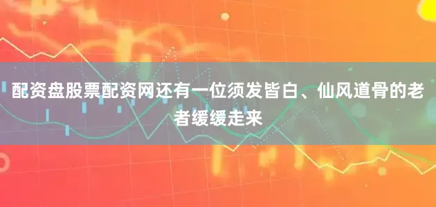 配资盘股票配资网还有一位须发皆白、仙风道骨的老者缓缓走来