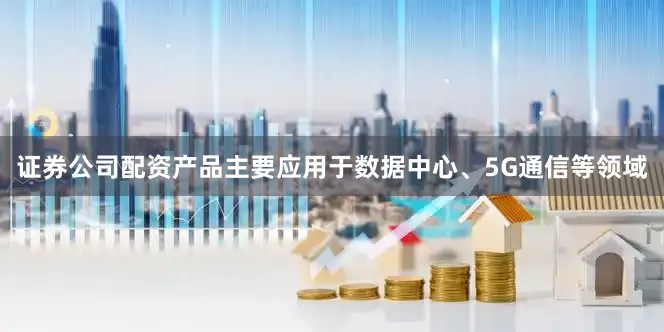 证券公司配资产品主要应用于数据中心、5G通信等领域