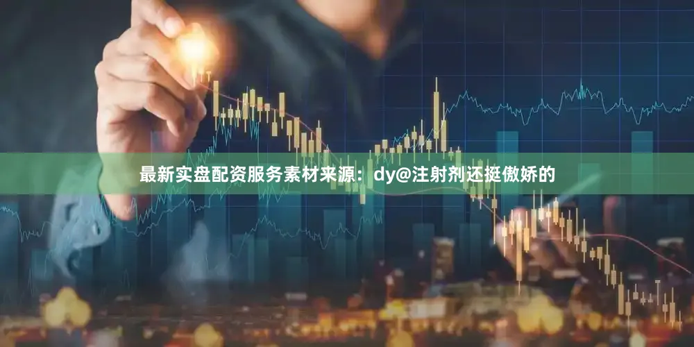 最新实盘配资服务素材来源：dy@注射剂还挺傲娇的