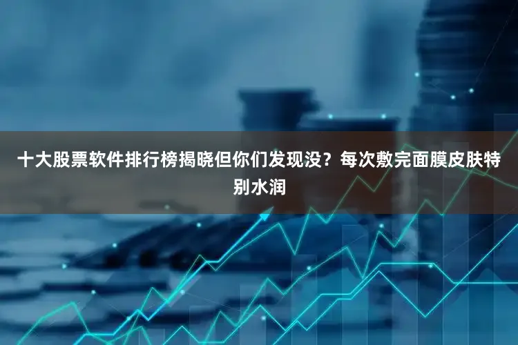 十大股票软件排行榜揭晓但你们发现没？每次敷完面膜皮肤特别水润