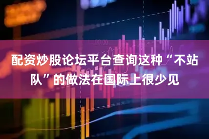 配资炒股论坛平台查询这种“不站队”的做法在国际上很少见