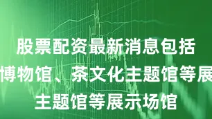股票配资最新消息包括瓷之源博物馆、茶文化主题馆等展示场馆