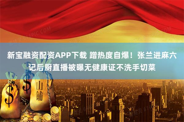 新宝融资配资APP下载 蹭热度自爆！张兰进麻六记后厨直播被曝无健康证不洗手切菜