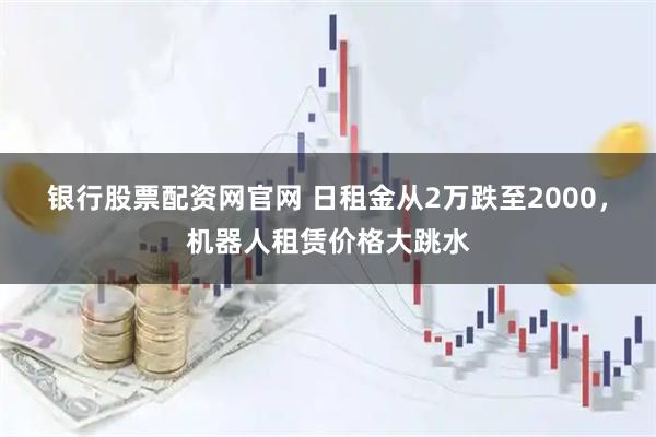 银行股票配资网官网 日租金从2万跌至2000，机器人租赁价格大跳水