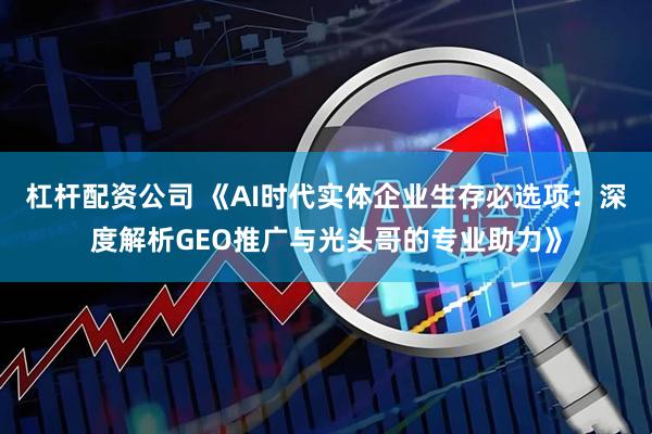 杠杆配资公司 《AI时代实体企业生存必选项：深度解析GEO推广与光头哥的专业助力》