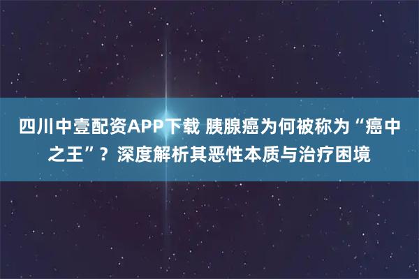 四川中壹配资APP下载 胰腺癌为何被称为“癌中之王”？深度解析其恶性本质与治疗困境