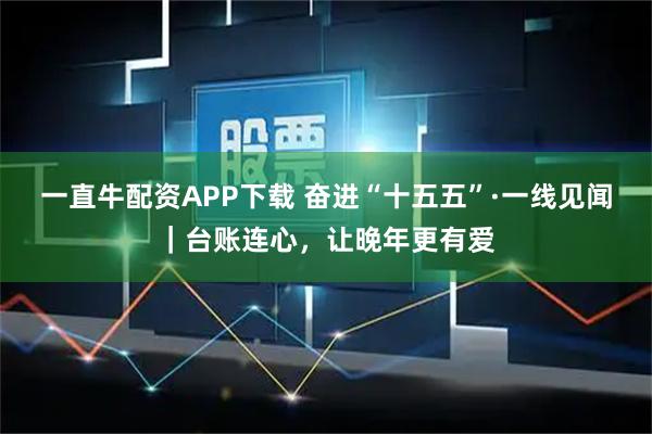 一直牛配资APP下载 奋进“十五五”·一线见闻｜台账连心，让晚年更有爱