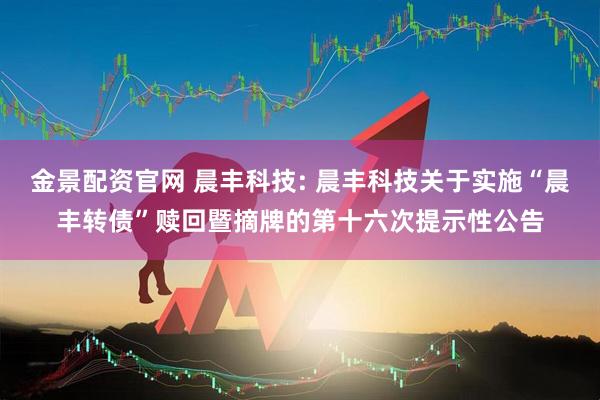 金景配资官网 晨丰科技: 晨丰科技关于实施“晨丰转债”赎回暨摘牌的第十六次提示性公告