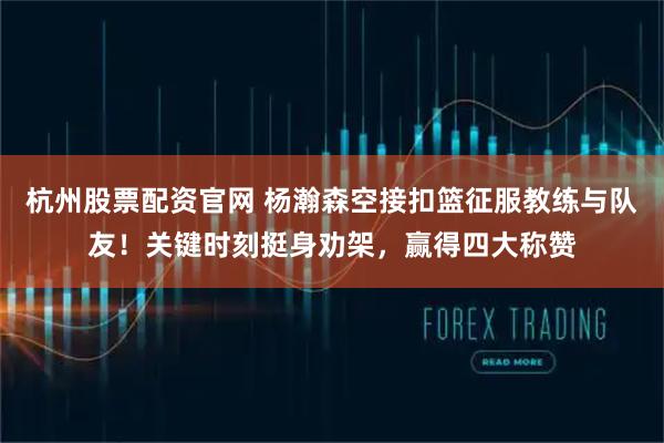 杭州股票配资官网 杨瀚森空接扣篮征服教练与队友！关键时刻挺身劝架，赢得四大称赞