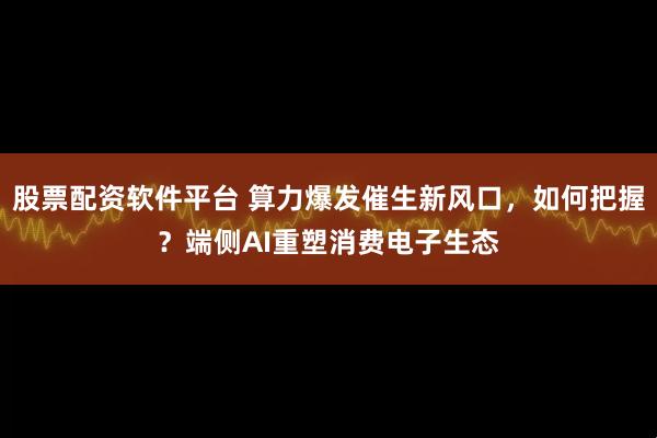 股票配资软件平台 算力爆发催生新风口，如何把握？端侧AI重塑消费电子生态