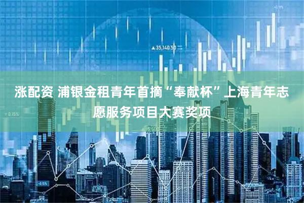 涨配资 浦银金租青年首摘“奉献杯”上海青年志愿服务项目大赛奖项