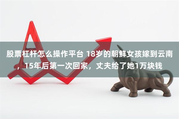 股票杠杆怎么操作平台 18岁的朝鲜女孩嫁到云南，15年后第一次回家，丈夫给了她1万块钱
