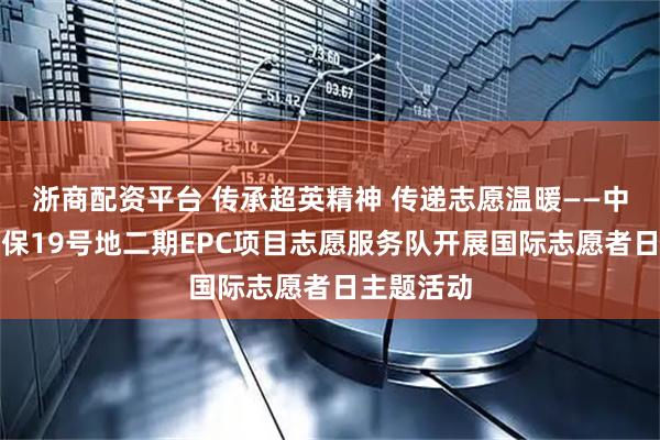 浙商配资平台 传承超英精神 传递志愿温暖——中建五局天保19号地二期EPC项目志愿服务队开展国际志愿者日主题活动