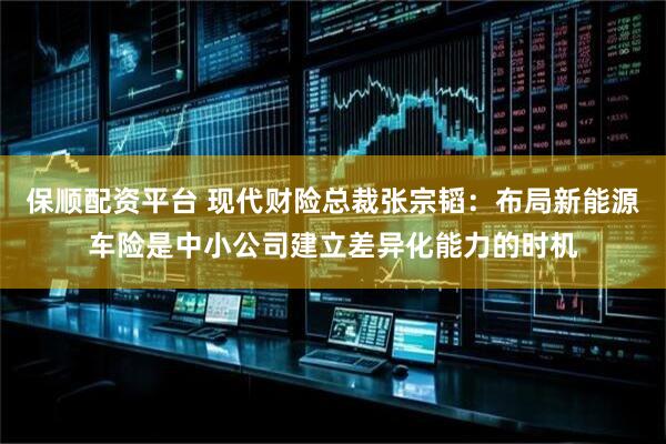 保顺配资平台 现代财险总裁张宗韬：布局新能源车险是中小公司建立差异化能力的时机