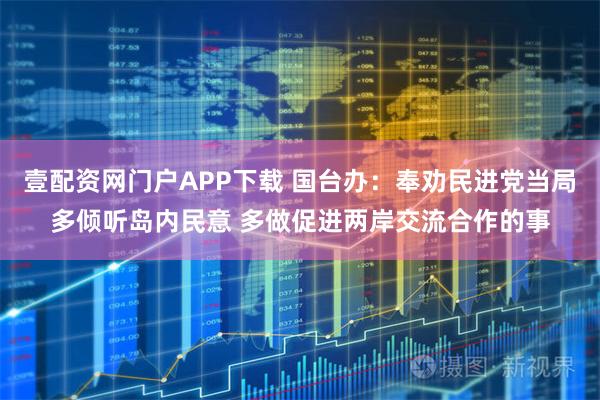 壹配资网门户APP下载 国台办：奉劝民进党当局多倾听岛内民意 多做促进两岸交流合作的事