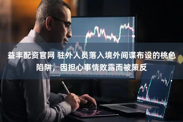 益丰配资官网 驻外人员落入境外间谍布设的桃色陷阱，因担心事情败露而被策反