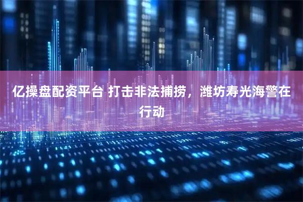 亿操盘配资平台 打击非法捕捞，潍坊寿光海警在行动