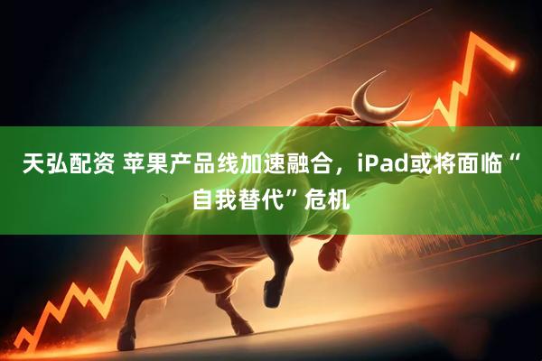 天弘配资 苹果产品线加速融合，iPad或将面临“自我替代”危机