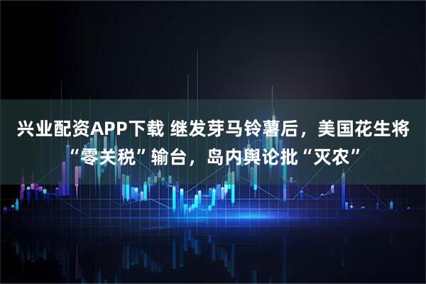 兴业配资APP下载 继发芽马铃薯后，美国花生将“零关税”输台，岛内舆论批“灭农”