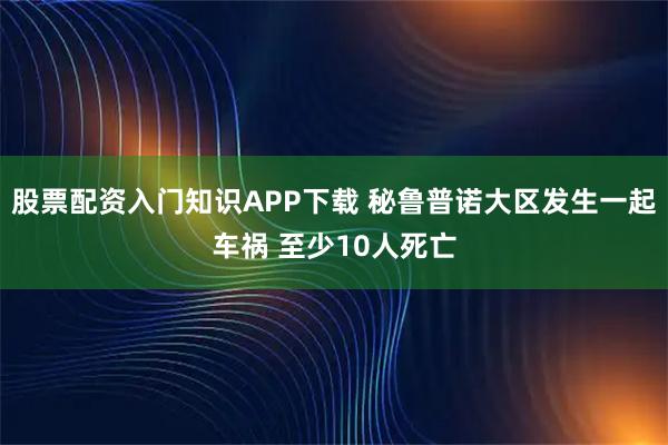 股票配资入门知识APP下载 秘鲁普诺大区发生一起车祸 至少10人死亡